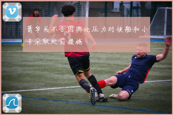 萧华或不会因舆论压力对快船和小卡采取处罚措施