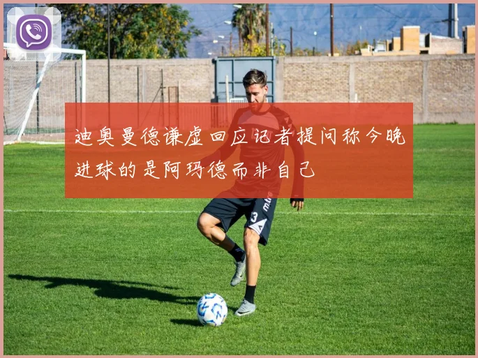 迪奥曼德谦虚回应记者提问称今晚进球的是阿玛德而非自己