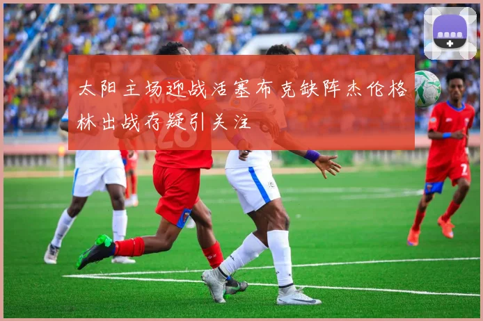 太阳主场迎战活塞布克缺阵杰伦格林出战存疑引关注