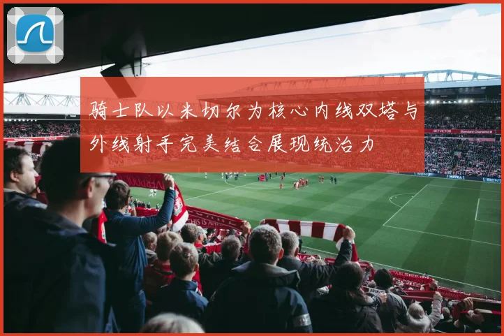 骑士队以米切尔为核心内线双塔与外线射手完美结合展现统治力