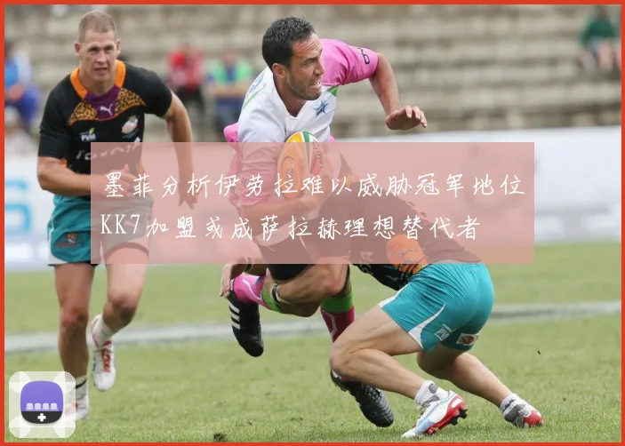 墨菲分析伊劳拉难以威胁冠军地位KK7加盟或成萨拉赫理想替代者