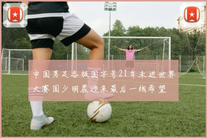中国男足各级国字号21年未进世界大赛国少明晨迎来最后一线希望