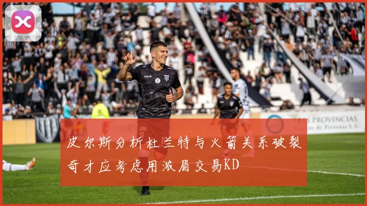 皮尔斯分析杜兰特与火箭关系破裂奇才应考虑用浓眉交易KD