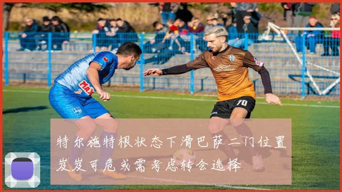 特尔施特根状态下滑巴萨二门位置岌岌可危或需考虑转会选择