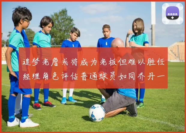追梦老詹或将成为老板但难以胜任经理角色评估普通球员如同乔丹一样复杂