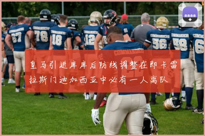 皇马引进库库后防线调整在即卡雷拉斯门迪加西亚中必有一人离队