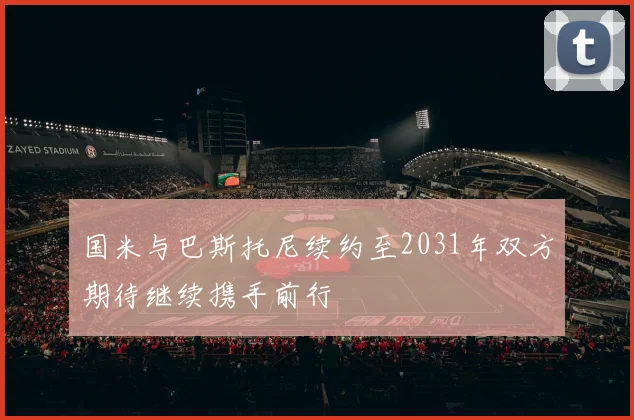 国米与巴斯托尼续约至2031年双方期待继续携手前行