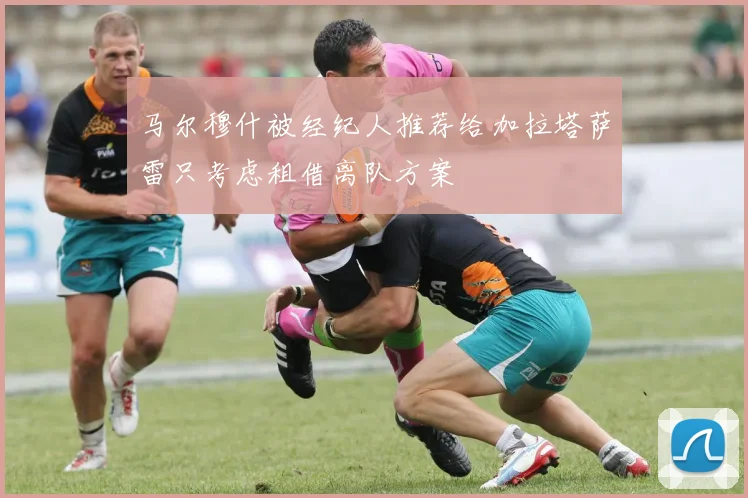 马尔穆什被经纪人推荐给加拉塔萨雷只考虑租借离队方案
