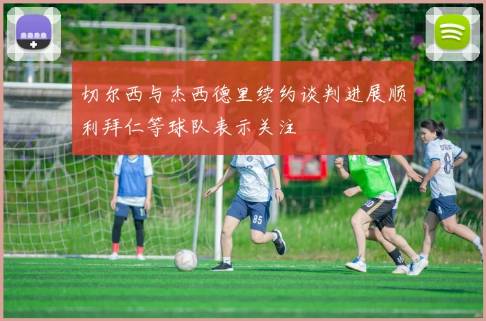 切尔西与杰西德里续约谈判进展顺利拜仁等球队表示关注