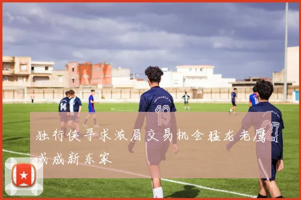 独行侠寻求浓眉交易机会猛龙老鹰或成新东家