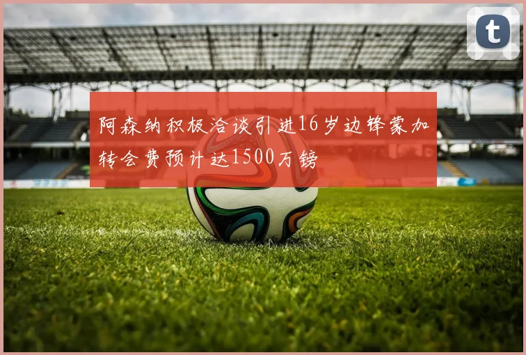 阿森纳积极洽谈引进16岁边锋蒙加转会费预计达1500万镑