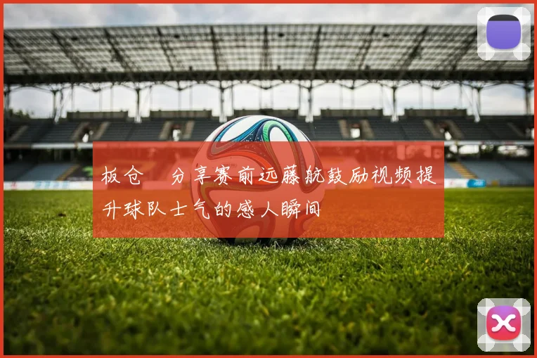 板仓滉分享赛前远藤航鼓励视频提升球队士气的感人瞬间