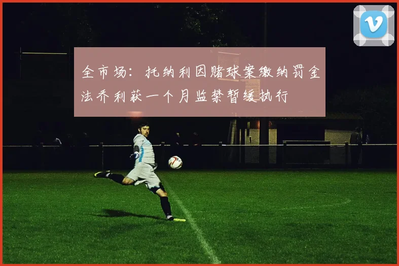全市场：托纳利因赌球案缴纳罚金法乔利获一个月监禁暂缓执行