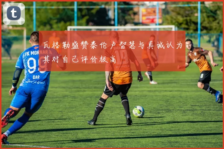瓦格勒盛赞泰伦卢智慧与真诚认为其对自己评价极高