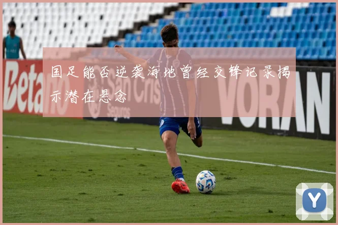 国足能否逆袭海地曾经交锋记录揭示潜在悬念