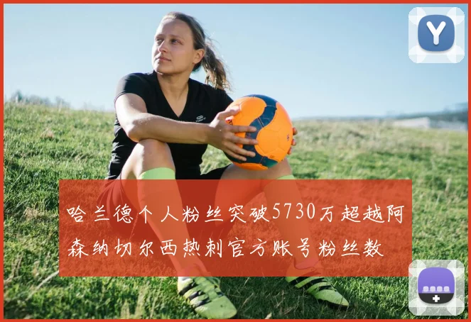 哈兰德个人粉丝突破5730万超越阿森纳切尔西热刺官方账号粉丝数