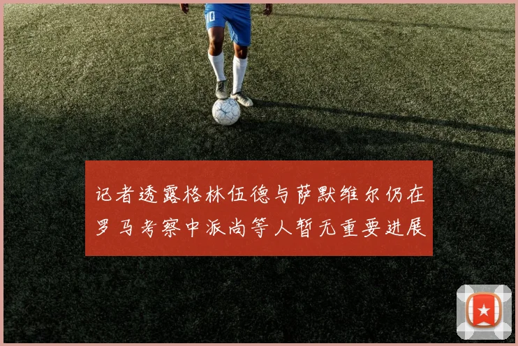 记者透露格林伍德与萨默维尔仍在罗马考察中派尚等人暂无重要进展消息