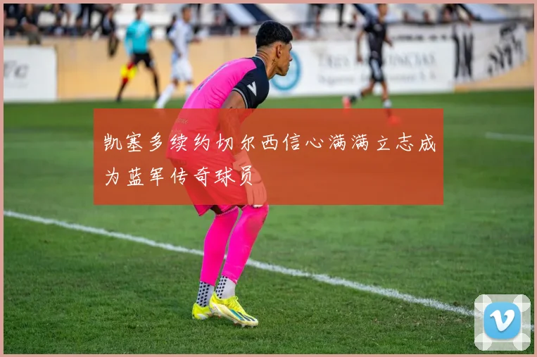 凯塞多续约切尔西信心满满立志成为蓝军传奇球员