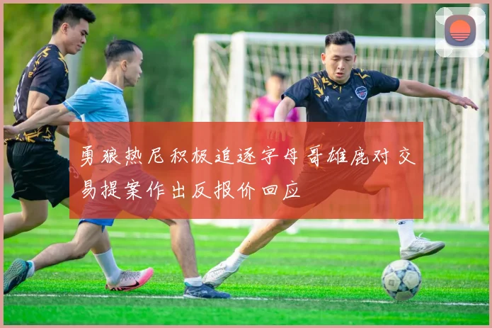 勇狼热尼积极追逐字母哥雄鹿对交易提案作出反报价回应