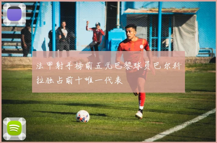 法甲射手榜前五无巴黎球员巴尔科拉独占前十唯一代表