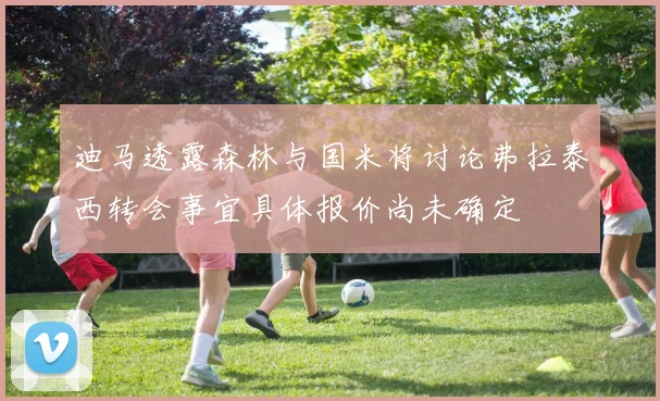 迪马透露森林与国米将讨论弗拉泰西转会事宜具体报价尚未确定