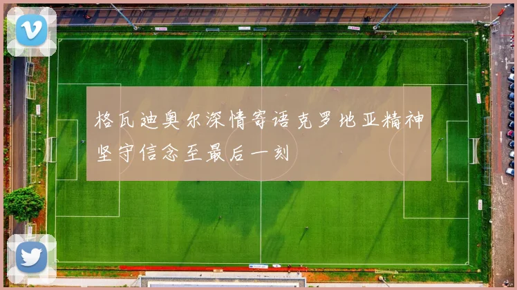 格瓦迪奥尔深情寄语克罗地亚精神坚守信念至最后一刻