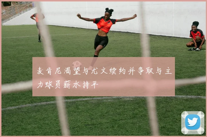 麦肯尼渴望与尤文续约并争取与主力球员薪水持平